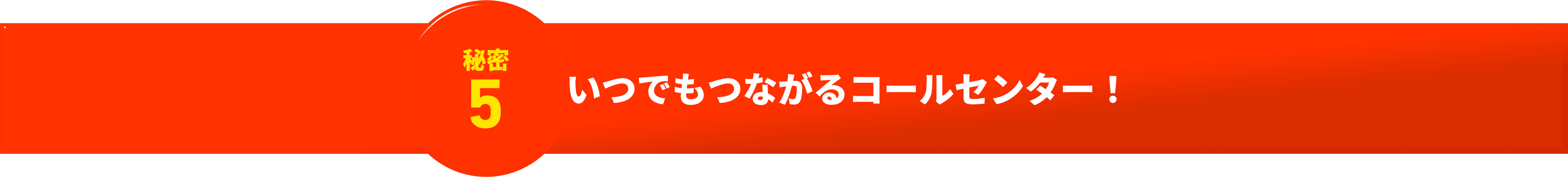 秘密5 いつでもつながるコールセンター！